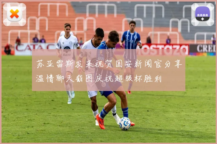 苏亚雷斯发来祝贺国安新闻官分享温情聊天截图庆祝超级杯胜利
