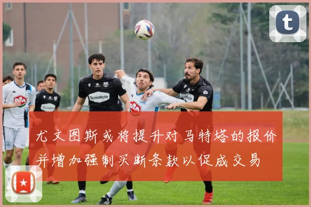 尤文图斯或将提升对马特塔的报价并增加强制买断条款以促成交易