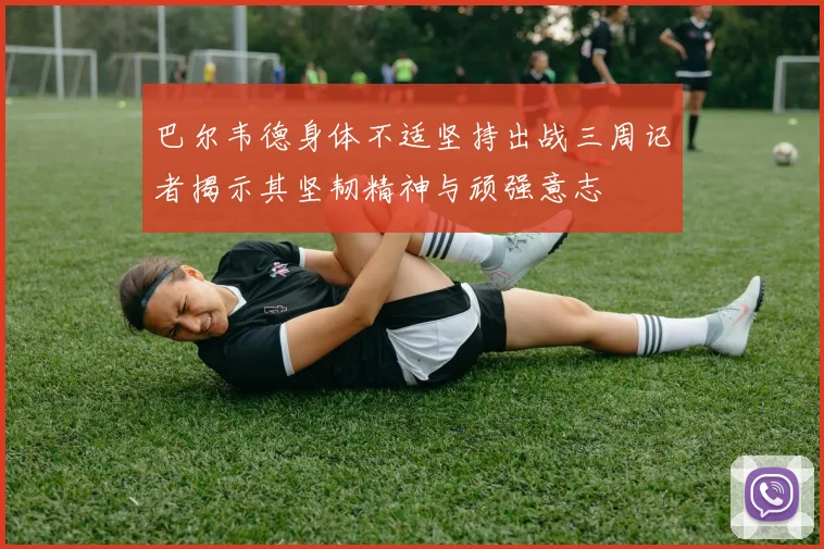 巴尔韦德身体不适坚持出战三周记者揭示其坚韧精神与顽强意志