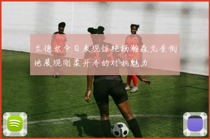 兰德尔今日表现惊艳杨瀚森无奈倒地展现刚柔并济的对抗魅力