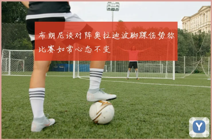 布朗尼谈对阵奥拉迪波脚踝伤势称比赛如常心态不变