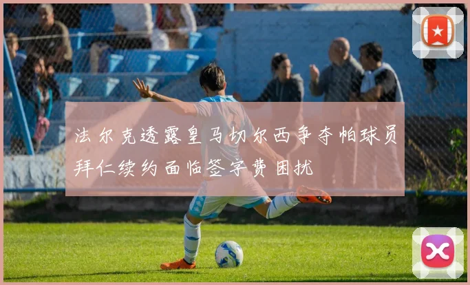 法尔克透露皇马切尔西争夺帕球员拜仁续约面临签字费困扰