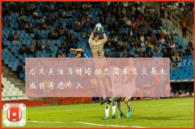 尤文关注马特塔动态若米兰交易未成将考虑介入