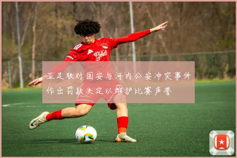 亚足联对国安与河内公安冲突事件作出罚款决定以维护比赛声誉