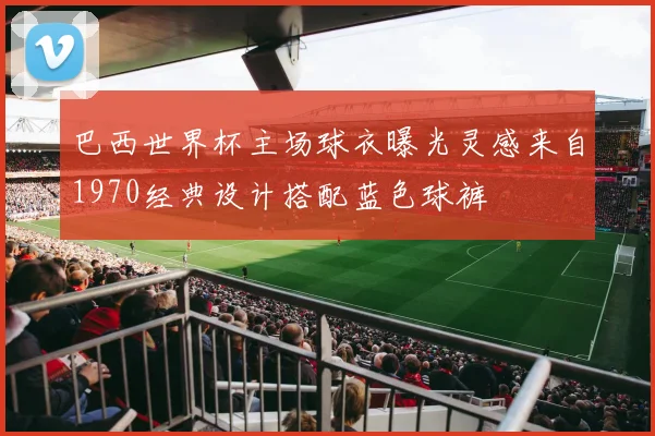 巴西世界杯主场球衣曝光灵感来自1970经典设计搭配蓝色球裤