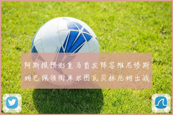 阿斯报预测皇马首发阵容维尼修斯姆巴佩领衔库尔图瓦贝林厄姆出战