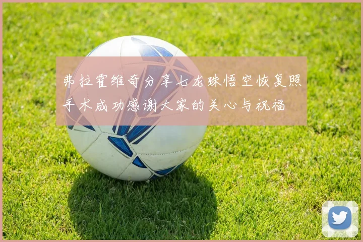 弗拉霍维奇分享七龙珠悟空恢复照手术成功感谢大家的关心与祝福