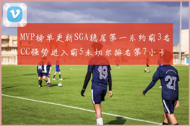 MVP榜单更新SGA稳居第一东约前3名CC强势进入前5米切尔排名第7小卡获提名