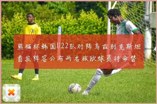 熊猫杯韩国U22队对阵乌兹别克斯坦首发阵容公布两名旅欧球员待命替补