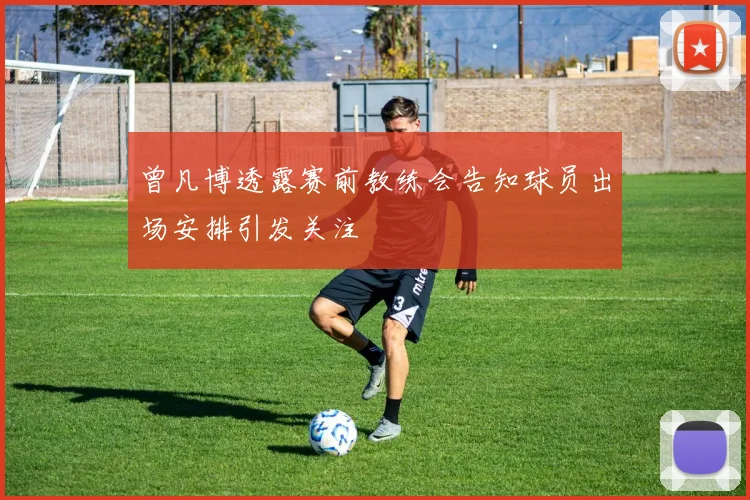 曾凡博透露赛前教练会告知球员出场安排引发关注
