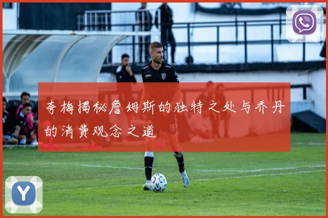 夸梅揭秘詹姆斯的独特之处与乔丹的消费观念之道