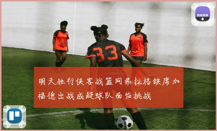 明天独行侠客战篮网弗拉格缺席加福德出战成疑球队面临挑战
