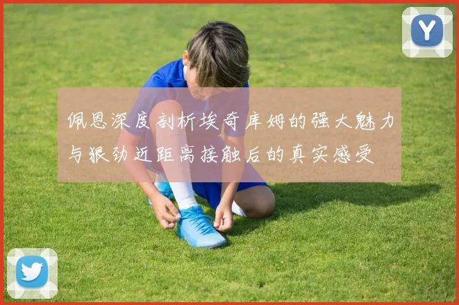 佩恩深度剖析埃奇库姆的强大魅力与狠劲近距离接触后的真实感受