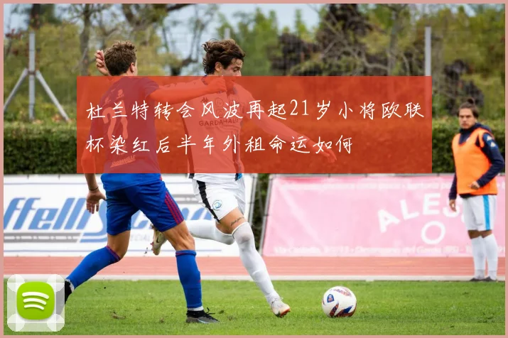 杜兰特转会风波再起21岁小将欧联杯染红后半年外租命运如何