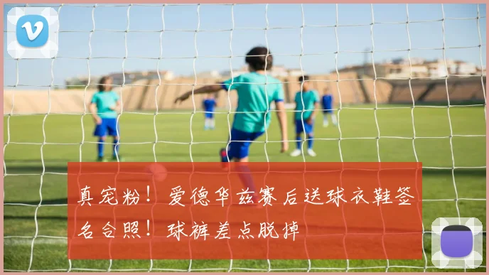 真宠粉！爱德华兹赛后送球衣鞋签名合照！球裤差点脱掉