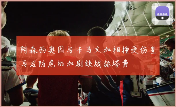 阿森西奥因与卡马文加相撞受伤皇马后防危机加剧缺战赫塔费