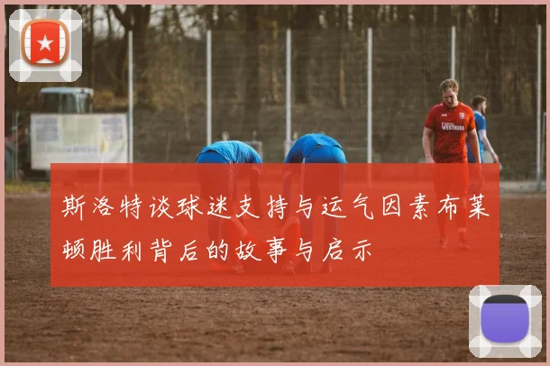 斯洛特谈球迷支持与运气因素布莱顿胜利背后的故事与启示