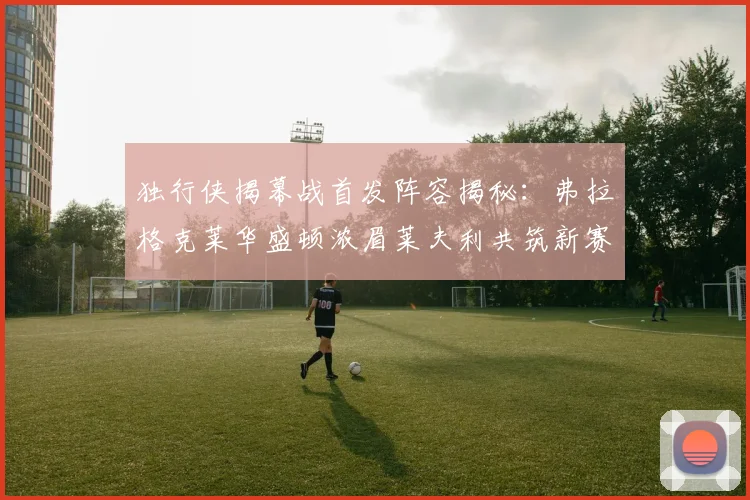 独行侠揭幕战首发阵容揭秘：弗拉格克莱华盛顿浓眉莱夫利共筑新赛季希望