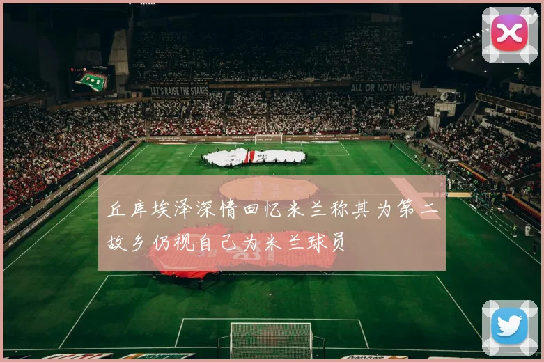 丘库埃泽深情回忆米兰称其为第二故乡仍视自己为米兰球员