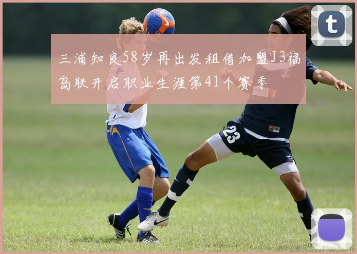 三浦知良58岁再出发租借加盟J3福岛联开启职业生涯第41个赛季