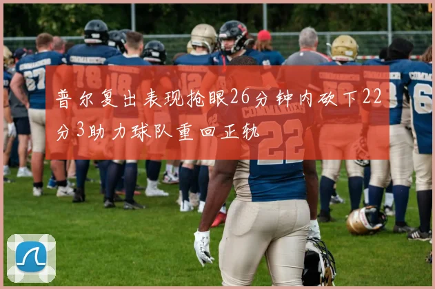 普尔复出表现抢眼26分钟内砍下22分3助力球队重回正轨