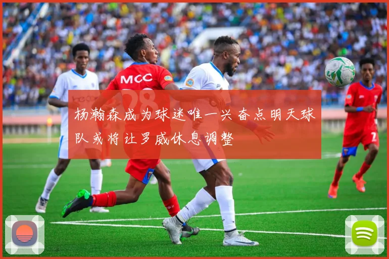 杨瀚森成为球迷唯一兴奋点明天球队或将让罗威休息调整