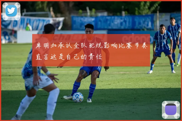 库明加承认全队犯规影响比赛节奏直言这是自己的责任