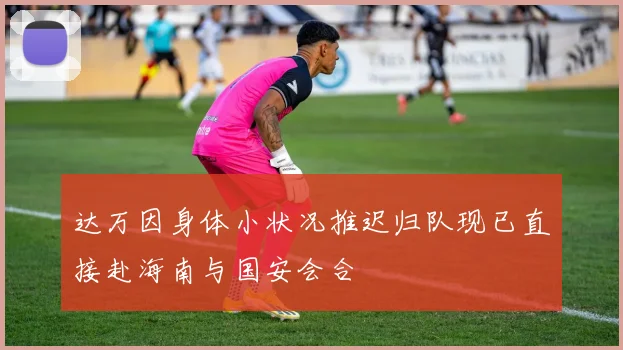 达万因身体小状况推迟归队现已直接赴海南与国安会合