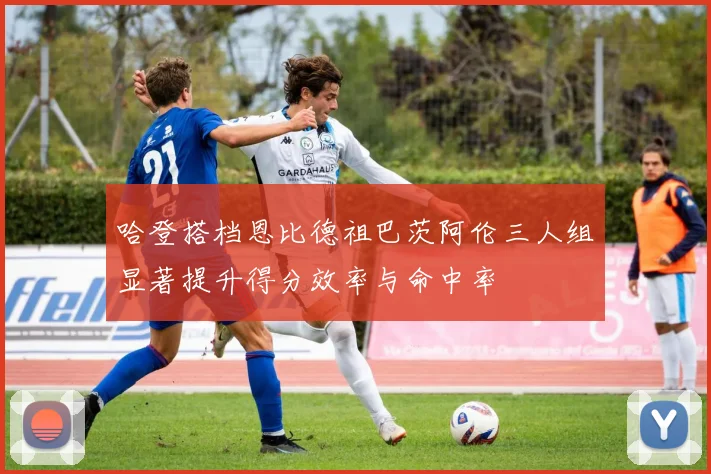 哈登搭档恩比德祖巴茨阿伦三人组显著提升得分效率与命中率