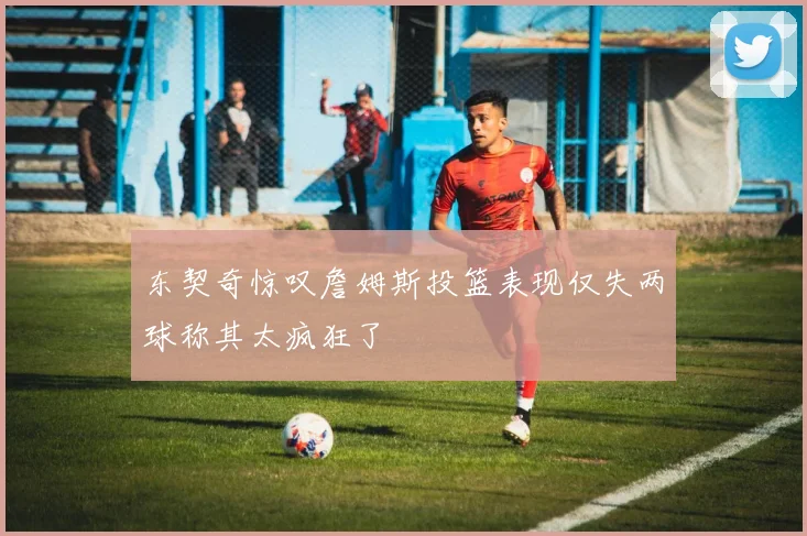 东契奇惊叹詹姆斯投篮表现仅失两球称其太疯狂了