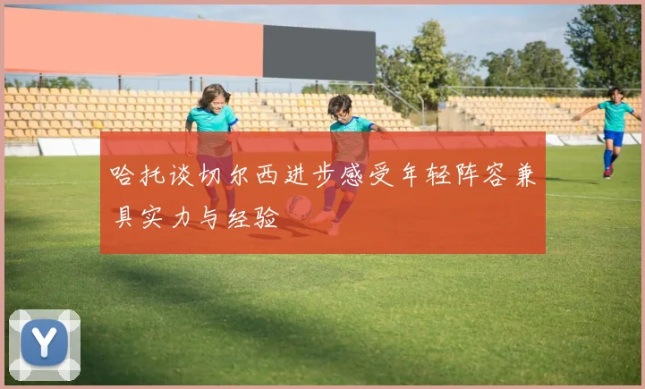 哈托谈切尔西进步感受年轻阵容兼具实力与经验