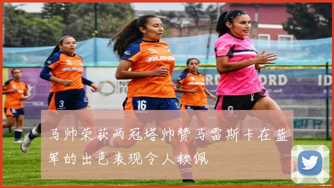 马帅荣获两冠塔帅赞马雷斯卡在蓝军的出色表现令人钦佩