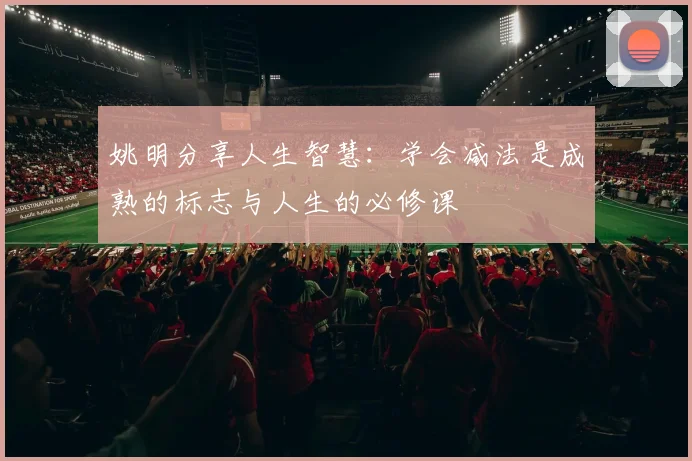 姚明分享人生智慧：学会减法是成熟的标志与人生的必修课