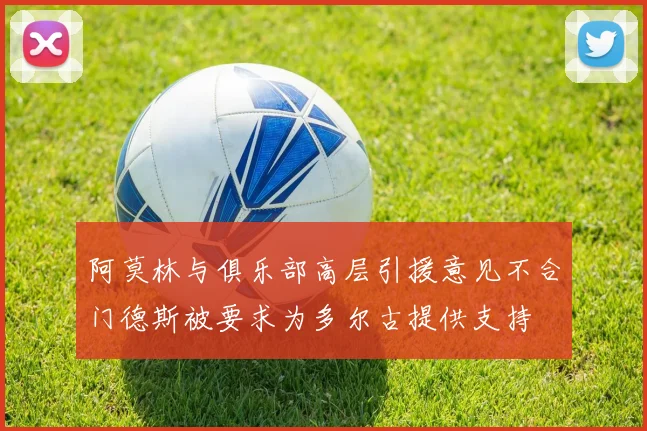 阿莫林与俱乐部高层引援意见不合门德斯被要求为多尔古提供支持