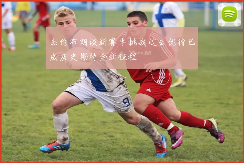 杰伦布朗谈新赛季挑战过去优待已成历史期待全新征程