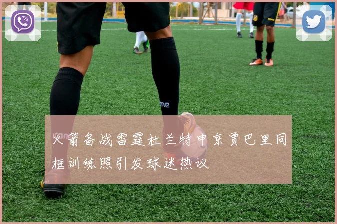 火箭备战雷霆杜兰特申京贾巴里同框训练照引发球迷热议