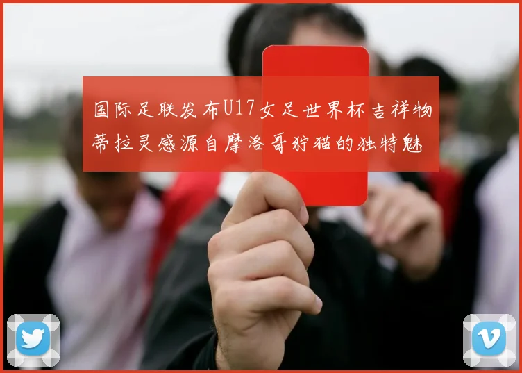 国际足联发布U17女足世界杯吉祥物蒂拉灵感源自摩洛哥狞猫的独特魅力