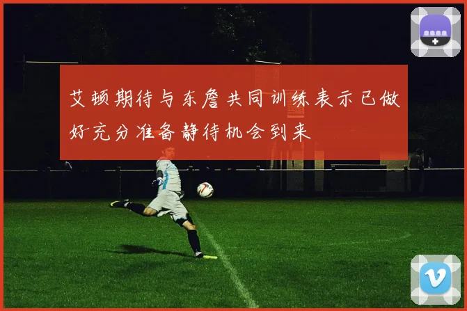 艾顿期待与东詹共同训练表示已做好充分准备静待机会到来