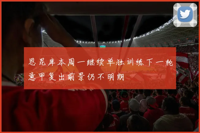 恩昆库本周一继续单独训练下一轮意甲复出前景仍不明朗