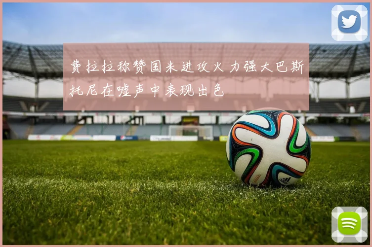 费拉拉称赞国米进攻火力强大巴斯托尼在嘘声中表现出色