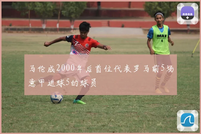 马伦成2000年后首位代表罗马前5场意甲进球5的球员