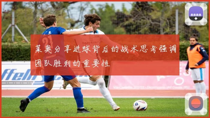 莱奥分享进球背后的战术思考强调团队胜利的重要性