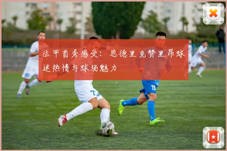法甲首秀感受：恩德里克赞里昂球迷热情与球场魅力