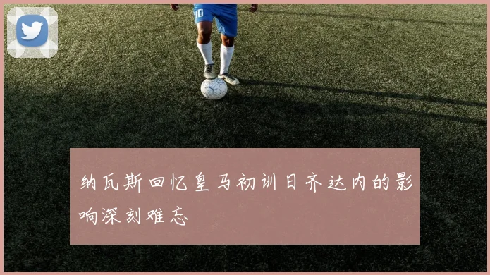 纳瓦斯回忆皇马初训日齐达内的影响深刻难忘
